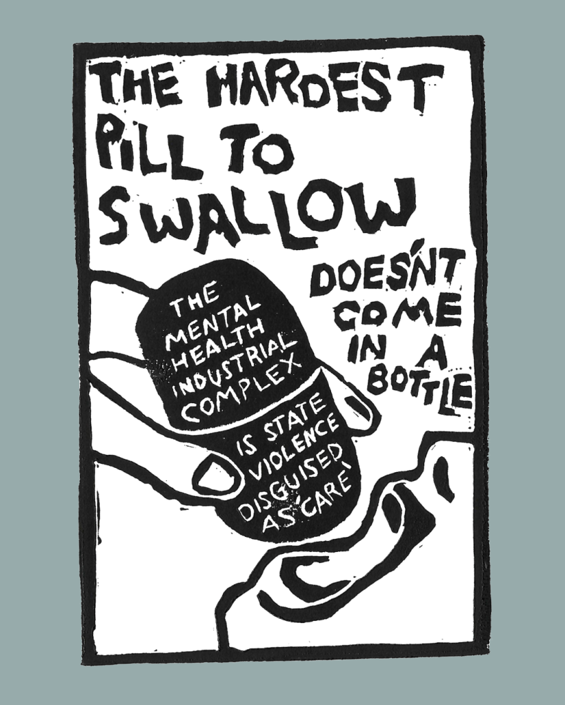 Black and white linocut print with the words "the hardest pill to swallow doesn't come in a bottle". There is a wide open mouth in the lower righthand corner, with a hand dropping a gigantic pill into the mouth. Inscribed in the pill are the words "the mental health industrial complex is state violence disguised as 'care'".