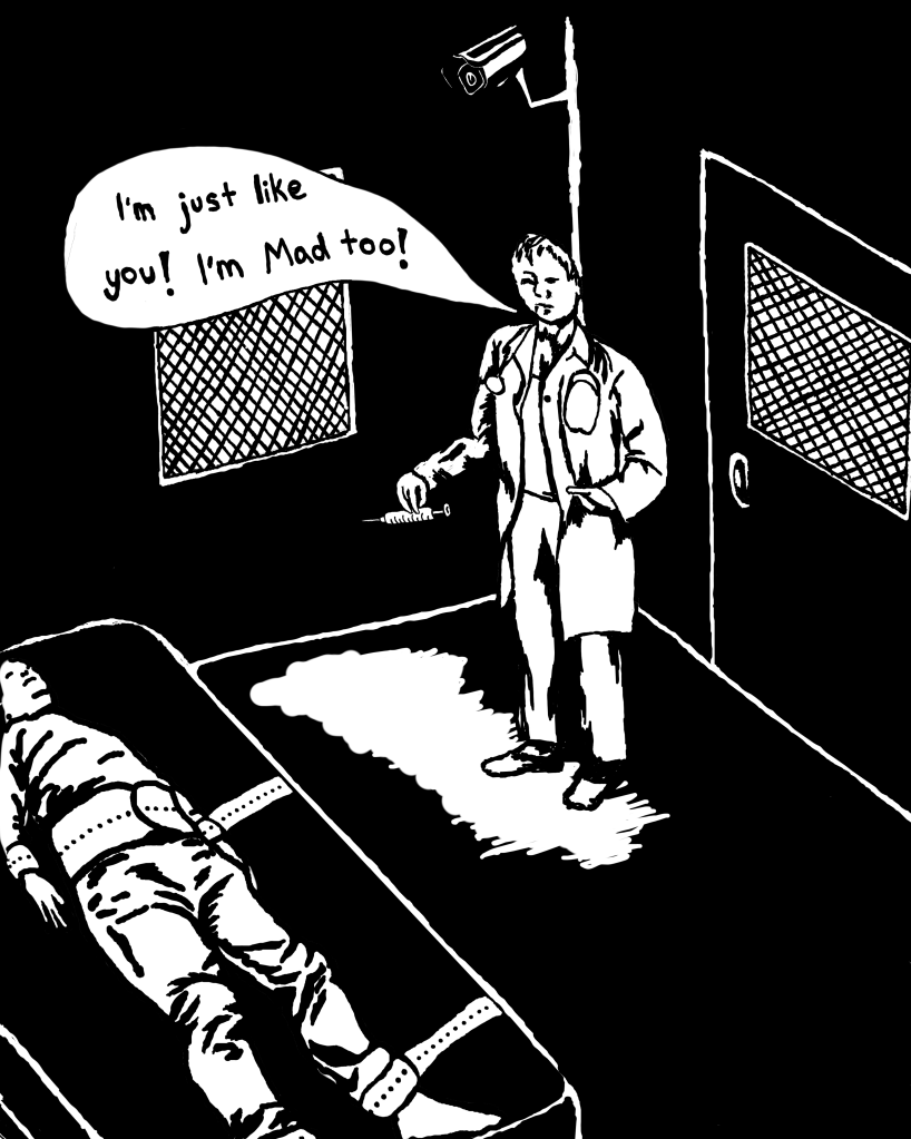 Digital black and white art depicting the inside of a psychiatric ward. The door and windows have grates over them. There is a 'patient' strapped laying down to a bed, with a security camera positioned towards them. There is a psychiatrist holding a needle, looking towards the patient saying "I'm just like you! I'm Mad too!".